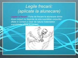 Legile frecarii: (aplicate la alunecare) Legea I a frecarii : Forta de frecare la alunecare dintre doua corpuri nu depinde de aria suprafetei corpurilor aflate in contact,ci doar de natura materialelor suprafetelor aflate in contact. 