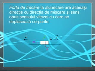 For ţ a de frecare  la alunecare are aceea ş i direc ţ ie cu direc ţ ia de mi ş care  ş i sens opus sensului vitezei cu care se deplaseaz ă  corpurile. Ff   m   G   a N   v   