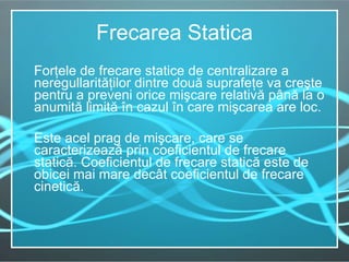 Frecarea Statica Forţele de frecare statice de centralizare a neregullarit ăţilor   dintre  două suprafeţe va creşte pentru a preveni orice mişcare relativă până la o anumită limită în cazul în care mişcarea are loc.  Este acel prag de mişcare, care se caracterizează prin coeficientul de frecare statică. Coeficientul de frecare statică este de obicei mai mare decât coeficientul de frecare cinetică.  