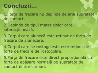 Concluzii...
1.Forța de frecare nu depinde de aria suprafeței
de contact.
2.Depinde de tipul materialelor care
interacționează.
3.Corpul care alunecă este reținut de forța de
frecare de alunecare.
4.Corpul care se rostogolește este reținut de
forța de frecare de rostogolire.
5.Forța de frecare este direct proporțională cu
forța de apăsare normală pe suprafața de
contact dintre corpuri.
 