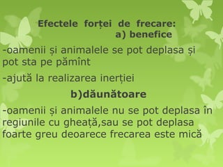 Efectele forței de frecare:
                       a) benefice
-oamenii și animalele se pot deplasa și
pot sta pe pămînt
-ajută la realizarea inerției
              b)dăunătoare
-oamenii și animalele nu se pot deplasa în
regiunile cu gheață,sau se pot deplasa
foarte greu deoarece frecarea este mică
 