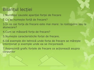 Bilanțul lecției
1.Numește cauzele apariției forței de frecare
2.Ce se numește forță de frecare?
3.În ce caz forța de frecare este mai mare: la rostogolire sau la
alunecare?
4.Cum se măsoară forța de frecare?
5.Numește caracteristicile forței de frecare.
6.Dă exemple din tehnică unde forța de frecare se mărește
intenționat și exemple unde ea se micșorează.
7.Reprezintă grafic forțele de frecare ce acționează asupra
corpurilor
 