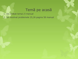 Temă pe acasă
1. De învățat tema1.5 manual
2. De rezolvat problemele 25,26 pagina 58 manual
 