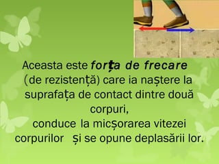 Aceasta este for ța de frecare
 (de rezistență) care ia naștere la
  suprafața de contact dintre două
               corpuri,
   conduce la micșorarea vitezei
corpurilor și se opune deplasării lor.
 