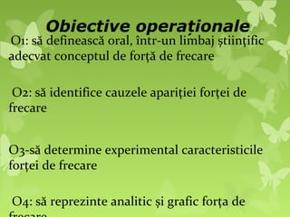 Obiective operaționale
O1: să definească oral, într-un limbaj științific
adecvat conceptul de forță de frecare

 O2: să identifice cauzele apariției forței de
frecare


O3-să determine experimental caracteristicile
forței de frecare

O4: să reprezinte analitic și grafic forța de
 