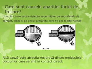 Care sunt cauzele apariției forței de
 frecare?
Una din cauze este existența asperităților pe suprafețele de
contact, chiar și pe acele suprafețe care ne par foarte netede




Altă cauză este atracția reciprocă dintre moleculele
corpurilor care se află în contact direct.
 