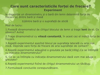 Care sunt caracteristicile forței de frecare?
                               Experiment
la dispoziție un dinamometru și o bară din lemn determină forța de
frecare:a) dintre bară și masă
             b)dintre bară și o suprafață de sticlă
Mod de lucru:
1.Fixează dinamometrul de cîrligul blocului de lemn și trage lent de el. Ce
observi? Avînd
2.Trage dinamometrul cu viteză constantă, în acest caz el indică forța de
frecare.
3.Repetă experimentul așezînd blocul pe suprafața laterală cu aria mai
mică. Depinde oare forța de frecare de aria suprafeței de contact?
4.Repetă experimentul adaugînd o greutate pe bară(100g).Ce se întîmplă
cu indicația dinamometrului?
5. Ce se va întîmpla cu indicația dinamometrului dacă vom mai aduga o
greutate?
6.Repetă experimentul fixînd de cîrligul dinamometrului un tăvălug.
7.Formulează concluziile corespunzătoare.
 