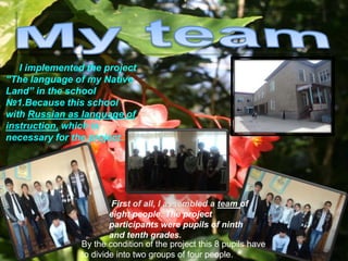 I implemented the project
“The language of my Native
Land” in the school
№1.Because this school
with Russian as language of
instruction, which is
necessary for the project.




                        First of all, I assembled a team of
                        eight people. The project
                        participants were pupils of ninth
                        and tenth grades.
                By the condition of the project this 8 pupils have
                to divide into two groups of four people.
 