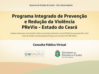 Programa Integrado de Prevenção
e Redução da Violência
PReVio - Estado do Ceará
Governo do Estado do Ceará - Vice-Governadoria
Consulta Pública Virtual
Análise Ambiental e Social (AAS) e Plano de Gestão Ambiental e Social (PGAS) da operação BR-L1546
Linha de Crédito Condicional para Projetos de Inversão CCLIP BR-O0011
 