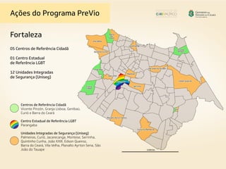 Ações do Programa PreVio
Fortaleza
05 Centros de Referência Cidadã
01 Centro Estadual
de Referência LGBT
12 Unidades Integradas
de Segurança (Uniseg)
Centros de Referência Cidadã
Vicente Pinzón, Granja Lisboa, Genibaú,
Curió e Barra do Ceará
Centro Estadual de Referência LGBT
Parangaba
Unidades Integradas de Segurança (Uniseg)
Palmeiras, Curió, Jacarecanga, Montese, Serrinha,
Quintinho Cunha, João XXIII, Edson Queiroz,
Barra do Ceará, Vila Velha, Planalto Ayrton Sena, São
João do Tauape
 