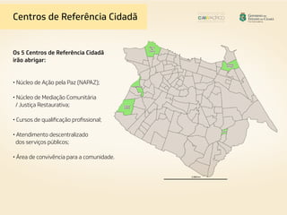 Centros de Referência Cidadã
Os 5 Centros de Referência Cidadã
irão abrigar:
• Núcleo de Ação pela Paz (NAPAZ);
• Núcleo de Mediação Comunitária
/ Justiça Restaurativa;
• Cursos de qualificação profissional;
• Atendimento descentralizado
dos serviços públicos;
• Área de convivência para a comunidade.
 