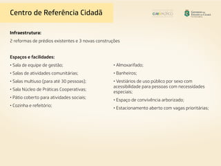 Centro de Referência Cidadã
Infraestrutura:
2 reformas de prédios existentes e 3 novas construções
Espaços e facilidades:
• Sala de equipe de gestão;
• Salas de atividades comunitárias;
• Salas multiuso (para até 30 pessoas);
• Sala Núcleo de Práticas Cooperativas;
• Pátio coberto para atividades sociais;
• Cozinha e refeitório;
• Almoxarifado;
• Banheiros;
• Vestiários de uso público por sexo com
acessibilidade para pessoas com necessidades
especiais;
• Espaço de convivência arborizado;
• Estacionamento aberto com vagas prioritárias;
 