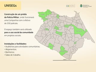 Construção de um prédio
da Polícia Militar, onde funcionará
uma Companhia com o efetivo
de 250 policiais.
O espaço também será utilizado
para o uso social da comunidade
em projetos sociais.
Instalações e facilidades:
• Auditórios para atividades comunitárias;
• Alojamentos;
• Banheiros;
• Salas de trabalho.
UNISEGs
 