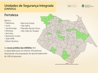 Unidades de Segurança Integrada
(UNISEGs)
Fortaleza
Bairros:
• Palmeiras,
• Curió,
• Jacarecanga,
• Montese,
• Serrinha,
• Quintinho Cunha,
• João XXIII,
• Edson Queiroz,
• Barra do Ceará,
• Vila Velha,
• Planalto Ayrton Sena,
• São João do Tauape.
As novos prédios das UNISEGs têm
a capacidade para um efetivo 250 policiais,
alcançando uma população de aproximadamente
de 100 mil pessoas.
 
