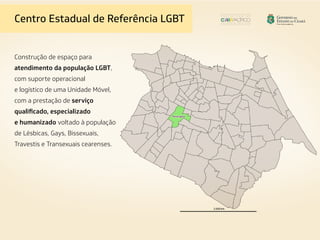Construção de espaço para
atendimento da população LGBT,
com suporte operacional
e logístico de uma Unidade Móvel,
com a prestação de serviço
qualificado, especializado
e humanizado voltado à população
de Lésbicas, Gays, Bissexuais,
Travestis e Transexuais cearenses.
Centro Estadual de Referência LGBT
 