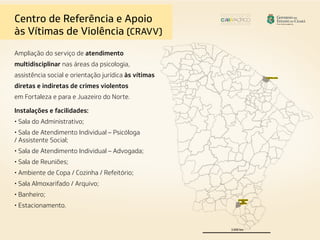 Ampliação do serviço de atendimento
multidisciplinar nas áreas da psicologia,
assistência social e orientação jurídica às vítimas
diretas e indiretas de crimes violentos
em Fortaleza e para e Juazeiro do Norte.
Instalações e facilidades:
• Sala do Administrativo;
• Sala de Atendimento Individual – Psicóloga
/ Assistente Social;
• Sala de Atendimento Individual – Advogada;
• Sala de Reuniões;
• Ambiente de Copa / Cozinha / Refeitório;
• Sala Almoxarifado / Arquivo;
• Banheiro;
• Estacionamento.
Centro de Referência e Apoio
às Vítimas de Violência (CRAVV)
 