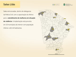 Salas estruturadas, dentro de delegacias
da Polícia Civil, com a capacitação do efetivo
para o atendimento de mulheres em situação
de violência. A implantação está prevista
em 10 municípios do interior com população
inferior a 60 mil habitantes.
Salas Lilás
 