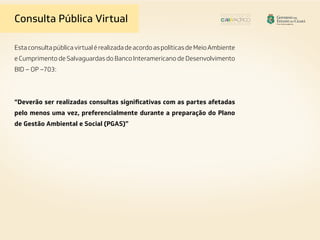Consulta Pública Virtual
EstaconsultapúblicavirtualérealizadadeacordoaspolíticasdeMeioAmbiente
e Cumprimento de Salvaguardas do Banco Interamericano de Desenvolvimento
BID – OP –703:
“Deverão ser realizadas consultas significativas com as partes afetadas
pelo menos uma vez, preferencialmente durante a preparação do Plano
de Gestão Ambiental e Social (PGAS)”
 