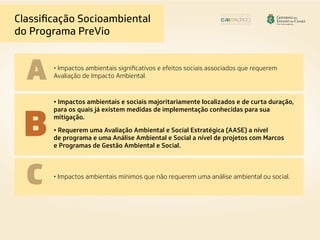 • Impactos ambientais significativos e efeitos sociais associados que requerem
Avaliação de Impacto Ambiental.
• Impactos ambientais e sociais majoritariamente localizados e de curta duração,
para os quais já existem medidas de implementação conhecidas para sua
mitigação.
• Requerem uma Avaliação Ambiental e Social Estratégica (AASE) a nível
de programa e uma Análise Ambiental e Social a nível de projetos com Marcos
e Programas de Gestão Ambiental e Social.
• Impactos ambientais mínimos que não requerem uma análise ambiental ou social.
Classificação Socioambiental
do Programa PreVio
A
B
C
 