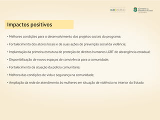 Impactos positivos
• Melhores condições para o desenvolvimento dos projetos sociais do programa;
• Fortalecimento dos atores locais e de suas ações de prevenção social da violência;
• Implantação da primeira estrutura de proteção de direitos humanos LGBT de abrangência estadual;
• Disponibilização de novos espaços de convivência para a comunidade;
• Fortalecimento da atuação da polícia comunitária;
• Melhora das condições de vida e segurança na comunidade;
• Ampliação da rede de atendimento às mulheres em situação de violência no interior do Estado
 