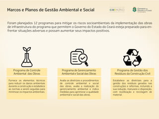 Foram planejados 12 programas para mitigar os riscos socioambientais da implementação das obras
de infraestrutura do programa que permitem o Governo do Estado do Ceará esteja preparado para en-
frentar situações adversas e possam aumentar seus impactos positivos.
Fornece os elementos técnicos
para reduzir os danos ambientais
durante a construção e estabelece
as normas a serem seguidas para
minimizar os impactos ambientais.
Avalia as diretrizes e procedimentos
de controle ambiental e social
das obras, avalia a realização do
gerenciamento ambiental e indica
medidas para aprimorar a qualidade
ambiental e social das obras.
Estabelece as diretrizes para a
gestão dos resíduos gerados nas
construções e reformas, incluindo a
sua redução, manuseio e disposição,
com reutilização e reciclagem de
material.
Programa de Controle
Ambiental das Obras
Programa de Gerenciamento
Ambiental e Social das Obras
Programa de Gestão dos
Resíduos da Construção Civil
Marcos e Planos de Gestão Ambiental e Social
 