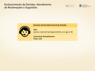 Esclarecimento de Dúvidas, Atendimento
de Reclamações e Sugestões
Através da Ouvidoria Geral do Estado
Site:
w w w. c e a r a t r a n s p a r e n t e. c e. g o v. b r
Central de Atendimento:
Fone: 155
 