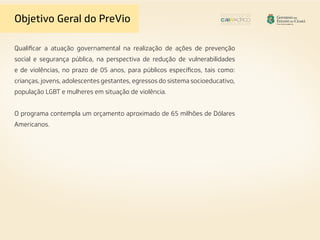 Qualificar a atuação governamental na realização de ações de prevenção
social e segurança pública, na perspectiva de redução de vulnerabilidades
e de violências, no prazo de 05 anos, para públicos específicos, tais como:
crianças, jovens, adolescentes gestantes, egressos do sistema socioeducativo,
população LGBT e mulheres em situação de violência.
O programa contempla um orçamento aproximado de 65 milhões de Dólares
Americanos.
Objetivo Geral do PreVio
 