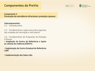 Componentes do PreVio
Componente 3
Prevenção da reincidência infracional e proteção à pessoa
Subcomponentes:
3.1 - Socioeducativo
3.2 - Fortalecimento e apoio aos jovens egressos
das unidades de internação e meio aberto
3.3 - Fortalecimento de Programas de Proteção
à Pessoa
• Ampliação do Centro de Referência e Apoio
às vítimas de violência (CRAVV)
• Implantação do Centro Estadual de Referência
LGBT
• Implementação das Salas Lilás
 