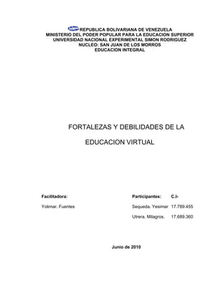 REPUBLICA BOLIVARIANA DE VENEZUELA
  MINISTERIO DEL PODER POPULAR PARA LA EDUCACION SUPERIOR
     UNIVERSIDAD NACIONAL EXPERIMENTAL SIMON RODRIGUEZ
               NUCLEO: SAN JUAN DE LOS MORROS
                     EDUCACION INTEGRAL




                FORTALEZAS Y DEBILIDADES DE LA

                    EDUCACION VIRTUAL




Facilitadora:                       Participantes:      C.I-

Yolimar. Fuentes                    Sequeda. Yesimar 17.789.455

                                    Utrera. Milagros.   17.689.360




                           Junio de 2010
 