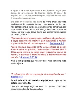 A Igreja é exortada a permanecer em fervente oração pela
busca do revestimento do Espírito Santo. O poder do
Espírito não pode ser produzido pelo esforço humano, mas
é o próprio Jesus quem dá.
Ele sabe que satanás nos ataca de forma cruel, trazendo
lembranças do passado, tentando nos convencer de que,
não somos bons, o suficiente, para andarmos com Deus, por
isso devemos nos apoiar na Justiça de Cristo e não na
nossa, e é através de Jesus Cristo que nos tornamos, justiça
de Deus. (2Cor 5:21).
“Bem-aventurados aqueles cujas maldades são perdoadas,
E cujos pecados são cobertos. Bem-aventurado o homem
a quem o Senhor não imputa o pecado. “ Romanos 4:7,8
“Quem intentará acusação contra os escolhidos de Deus?
É Deus quem os justifica. Quem é que condena? Pois é
Cristo quem morreu, ou antes quem ressuscitou dentre os
mortos, o qual está à direita de Deus, e também intercede
por nós. “ Romanos 8:33,34
Não é com palavras que venceremos, mas com uma vida
santa e justa.
“E calçados os pés na preparação do evangelho da paz; “
Efésios 6:15
O soldado usa um terceiro equipamento que é um
calçado apropriado.
Que lhe dê segurança na hora da batalha para não
escorregar e lhe dar tração na luta.
 