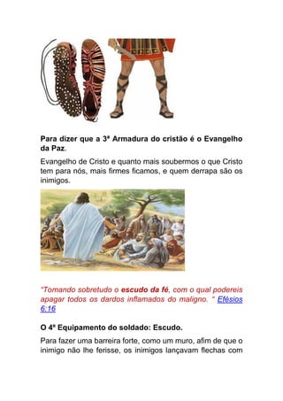 Para dizer que a 3ª Armadura do cristão é o Evangelho
da Paz.
Evangelho de Cristo e quanto mais soubermos o que Cristo
tem para nós, mais firmes ficamos, e quem derrapa são os
inimigos.
“Tomando sobretudo o escudo da fé, com o qual podereis
apagar todos os dardos inflamados do maligno. “ Efésios
6:16
O 4º Equipamento do soldado: Escudo.
Para fazer uma barreira forte, como um muro, afim de que o
inimigo não lhe ferisse, os inimigos lançavam flechas com
 
