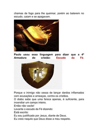 chamas de fogo para lhe queimar, porém ao baterem no
escudo, caiam e se apagavam.
Paulo usou essa linguagem para dizer que a 4ª
Armadura do cristão: Escudo da Fé.
Porque o inimigo não cessa de lançar dardos inflamados
com acusações e ameaças, contra os cristãos.
O diabo sabe que uma faísca apenas, é suficiente, para
incendiar um campo inteiro.
Então não vacile!
Levante o escudo da Fé dizendo:
Está escrito:
Eu sou justificado por Jesus, diante de Deus.
Eu creio naquilo que Deus disse a meu respeito.
 