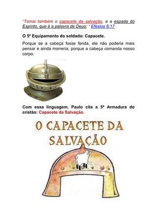 “Tomai também o capacete da salvação, e a espada do
Espírito, que é a palavra de Deus; “ Efésios 6:17
O 5º Equipamento do soldado: Capacete.
Porque se a cabeça fosse ferida, ele não poderia mais
pensar e ainda morreria, porque a cabeça comanda nosso
corpo.
Com essa linguagem, Paulo cita a 5ª Armadura do
cristão: Capacete da Salvação.
 