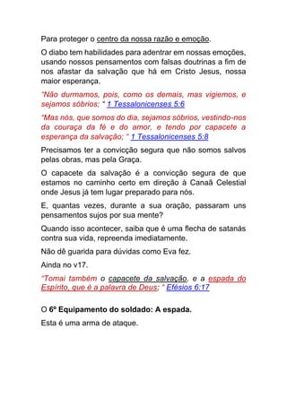 Para proteger o centro da nossa razão e emoção.
O diabo tem habilidades para adentrar em nossas emoções,
usando nossos pensamentos com falsas doutrinas a fim de
nos afastar da salvação que há em Cristo Jesus, nossa
maior esperança.
“Não durmamos, pois, como os demais, mas vigiemos, e
sejamos sóbrios; “ 1 Tessalonicenses 5:6
“Mas nós, que somos do dia, sejamos sóbrios, vestindo-nos
da couraça da fé e do amor, e tendo por capacete a
esperança da salvação; “ 1 Tessalonicenses 5:8
Precisamos ter a convicção segura que não somos salvos
pelas obras, mas pela Graça.
O capacete da salvação é a convicção segura de que
estamos no caminho certo em direção à Canaã Celestial
onde Jesus já tem lugar preparado para nós.
E, quantas vezes, durante a sua oração, passaram uns
pensamentos sujos por sua mente?
Quando isso acontecer, saiba que é uma flecha de satanás
contra sua vida, repreenda imediatamente.
Não dê guarida para dúvidas como Eva fez.
Ainda no v17.
“Tomai também o capacete da salvação, e a espada do
Espírito, que é a palavra de Deus; “ Efésios 6:17
O 6º Equipamento do soldado: A espada.
Esta é uma arma de ataque.
 