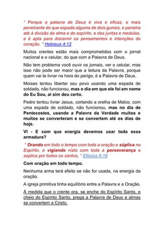 “ Porque a palavra de Deus é viva e eficaz, e mais
penetrante do que espada alguma de dois gumes, e penetra
até à divisão da alma e do espírito, e das juntas e medulas,
e é apta para discernir os pensamentos e intenções do
coração. “ Hebreus 4:12
Muitos crentes estão mais comprometidos com o jornal
nacional e o celular, do que com a Palavra de Deus.
Não tem problema você ouvir os jornais, ver o celular, mas
isso não pode ser maior que a leitura da Palavra, porque
quem vai te livrar na hora do perigo, é a Palavra de Deus.
Moises tentou libertar seu povo usando uma espada de
soldado, não funcionou, mas o dia em que ele foi em nome
do Eu Sou, aí sim deu certo.
Pedro tentou livrar Jesus, cortando a orelha de Malco, com
uma espada de soldado, não funcionou, mas no dia de
Pentecostes, usando a Palavra da Verdade muitos e
muitos se converteram e se convertem até os dias de
hoje.
VI - E com que energia devemos usar toda essa
armadura?
“ Orando em todo o tempo com toda a oração e súplica no
Espírito, e vigiando nisto com toda a perseverança e
súplica por todos os santos, “ Efésios 6:18
Com oração em todo tempo.
Nenhuma arma terá efeito se não for usada, na energia da
oração.
A igreja primitiva tinha equilíbrio entre a Palavra e a Oração.
À medida que o crente ora, se enche do Espírito Santo, e
cheio do Espírito Santo, prega a Palavra de Deus e almas
se convertem a Cristo.
 