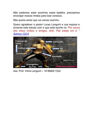 Não podemos estar sozinhos nesta batalha, precisamos
encorajar nossos irmãos para lutar conosco.
Não queira achar que vai vencer sozinho.
Quero agradecer o pastor Lucas Longuini e sua esposa e
encerrar este estudo com o que está escrito no “Por causa
dos meus irmãos e amigos, direi: Paz esteja em ti. “
Salmos 122:8
Ass. Prof. Vilma Longuini – 19 98800 7222
 