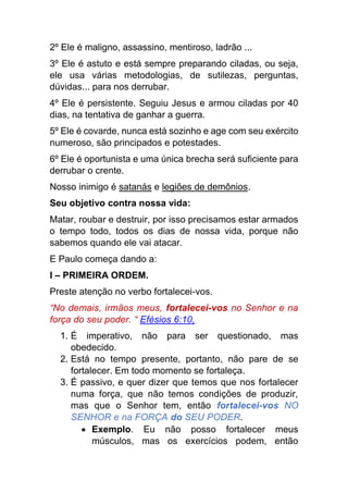 2º Ele é maligno, assassino, mentiroso, ladrão ...
3º Ele é astuto e está sempre preparando ciladas, ou seja,
ele usa várias metodologias, de sutilezas, perguntas,
dúvidas... para nos derrubar.
4º Ele é persistente. Seguiu Jesus e armou ciladas por 40
dias, na tentativa de ganhar a guerra.
5º Ele é covarde, nunca está sozinho e age com seu exército
numeroso, são principados e potestades.
6º Ele é oportunista e uma única brecha será suficiente para
derrubar o crente.
Nosso inimigo é satanás e legiões de demônios.
Seu objetivo contra nossa vida:
Matar, roubar e destruir, por isso precisamos estar armados
o tempo todo, todos os dias de nossa vida, porque não
sabemos quando ele vai atacar.
E Paulo começa dando a:
I – PRIMEIRA ORDEM.
Preste atenção no verbo fortalecei-vos.
“No demais, irmãos meus, fortalecei-vos no Senhor e na
força do seu poder. “ Efésios 6:10,
1. É imperativo, não para ser questionado, mas
obedecido.
2. Está no tempo presente, portanto, não pare de se
fortalecer. Em todo momento se fortaleça.
3. É passivo, e quer dizer que temos que nos fortalecer
numa força, que não temos condições de produzir,
mas que o Senhor tem, então fortalecei-vos NO
SENHOR e na FORÇA do SEU PODER.
 Exemplo. Eu não posso fortalecer meus
músculos, mas os exercícios podem, então
 