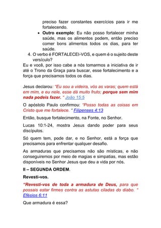 preciso fazer constantes exercícios para ir me
fortalecendo.
 Outro exemplo: Eu não posso fortalecer minha
saúde, mas os alimentos podem, então preciso
comer bons alimentos todos os dias, para ter
saúde.
4. O verbo é FORTALECEI-VOS, e quem é o sujeito deste
versículo?
Eu e você, por isso cabe a nós tomarmos a iniciativa de ir
até o Trono da Graça para buscar, esse fortalecimento e a
força que precisamos todos os dias.
Jesus declarou: “Eu sou a videira, vós as varas; quem está
em mim, e eu nele, esse dá muito fruto; porque sem mim
nada podeis fazer. “ João 15:5
O apóstolo Paulo confirmou: “Posso todas as coisas em
Cristo que me fortalece. “ Filipenses 4:13
Então, busque fortalecimento, na Fonte, no Senhor.
Lucas 10:1-24, mostra Jesus dando poder para seus
discípulos.
Só quem tem, pode dar, e no Senhor, está a força que
precisamos para enfrentar qualquer desafio.
As armaduras que precisamos não são místicas, e não
conseguiremos por meio de magias e simpatias, mas estão
disponíveis no Senhor Jesus que deu a vida por nós.
II – SEGUNDA ORDEM.
Revesti-vos.
“Revesti-vos de toda a armadura de Deus, para que
possais estar firmes contra as astutas ciladas do diabo. “
Efésios 6:11
Que armadura é essa?
 