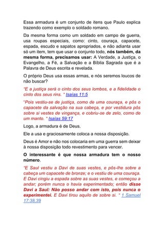 Essa armadura é um conjunto de itens que Paulo explica
trazendo como exemplo o soldado romano.
Da mesma forma como um soldado em campo de guerra,
usa roupas especiais, como: cinto, couraça, capacete,
espada, escudo e sapatos apropriados, e não adianta usar
só um item, tem que usar o conjunto todo, nós também, da
mesma forma, precisamos usar: A Verdade, a Justiça, o
Evangelho, a Fé, a Salvação e a Bíblia Sagrada que é a
Palavra de Deus escrita e revelada.
O próprio Deus usa essas armas, e nós seremos loucos de
não buscar?
“E a justiça será o cinto dos seus lombos, e a fidelidade o
cinto dos seus rins. “ Isaías 11:5
“Pois vestiu-se de justiça, como de uma couraça, e pôs o
capacete da salvação na sua cabeça, e por vestidura pôs
sobre si vestes de vingança, e cobriu-se de zelo, como de
um manto. “ Isaías 59:17
Logo, a armadura é de Deus.
Ele a usa e graciosamente coloca a nossa disposição.
Deus é Amor e não nos colocaria em uma guerra sem deixar
à nossa disposição todo revestimento para vencer.
O interessante é que nossa armadura tem o nosso
número.
“E Saul vestiu a Davi de suas vestes, e pôs-lhe sobre a
cabeça um capacete de bronze; e o vestiu de uma couraça.
E Davi cingiu a espada sobre as suas vestes, e começou a
andar; porém nunca o havia experimentado; então disse
Davi a Saul: Não posso andar com isto, pois nunca o
experimentei. E Davi tirou aquilo de sobre si. “ 1 Samuel
17:38,39
 
