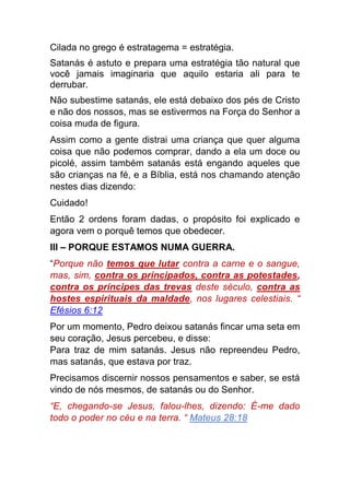 Cilada no grego é estratagema = estratégia.
Satanás é astuto e prepara uma estratégia tão natural que
você jamais imaginaria que aquilo estaria ali para te
derrubar.
Não subestime satanás, ele está debaixo dos pés de Cristo
e não dos nossos, mas se estivermos na Força do Senhor a
coisa muda de figura.
Assim como a gente distrai uma criança que quer alguma
coisa que não podemos comprar, dando a ela um doce ou
picolé, assim também satanás está engando aqueles que
são crianças na fé, e a Bíblia, está nos chamando atenção
nestes dias dizendo:
Cuidado!
Então 2 ordens foram dadas, o propósito foi explicado e
agora vem o porquê temos que obedecer.
III – PORQUE ESTAMOS NUMA GUERRA.
“Porque não temos que lutar contra a carne e o sangue,
mas, sim, contra os principados, contra as potestades,
contra os príncipes das trevas deste século, contra as
hostes espirituais da maldade, nos lugares celestiais. “
Efésios 6:12
Por um momento, Pedro deixou satanás fincar uma seta em
seu coração, Jesus percebeu, e disse:
Para traz de mim satanás. Jesus não repreendeu Pedro,
mas satanás, que estava por traz.
Precisamos discernir nossos pensamentos e saber, se está
vindo de nós mesmos, de satanás ou do Senhor.
“E, chegando-se Jesus, falou-lhes, dizendo: É-me dado
todo o poder no céu e na terra. “ Mateus 28:18
 