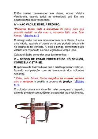 Então vamos permanecer em Jesus, nossa Videira
Verdadeira, usando todos as armaduras que Ele nos
disponibilizou para vencermos.
IV – NÃO VACILE, ESTEJA PRONTO.
“Portanto, tomai toda a armadura de Deus, para que
possais resistir no dia mau e, havendo feito tudo, ficar
firmes. “ Efésios 6:13
O inimigo sabe que um momento bom para atacar, é após
uma vitória, quando o crente acha que poderá descansar
na alegria de ter vencido. Aí está o perigo, comemore suas
vitórias em estado de alerta e vigiando o tempo todo.
Cuidado! Saiba como dar seus testemunhos.
V – DEPOIS DE ESTAR FORTALECIDO NO SENHOR,
COMECE A VISTIR-SE.
O apóstolo cita 6 Armaduras que o cristão precisar vestir-se,
fazendo comparação com as armaduras dos soldados
romanos.
“ Estai, pois, firmes, tendo cingidos os vossos lombos
com a verdade, e vestida a couraça da justiça; “ Efésios
6:14
O soldado usava um cinturão, nele carregava a espada,
além de proteger seu abdômen e sustentar toda vestimenta.
 