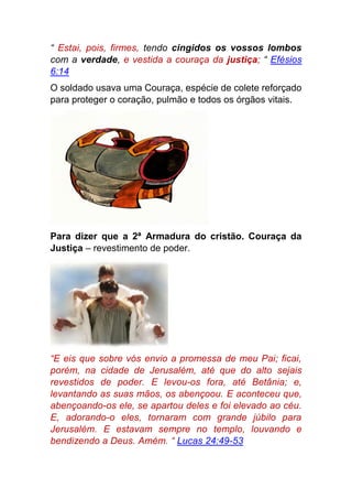 “ Estai, pois, firmes, tendo cingidos os vossos lombos
com a verdade, e vestida a couraça da justiça; “ Efésios
6:14
O soldado usava uma Couraça, espécie de colete reforçado
para proteger o coração, pulmão e todos os órgãos vitais.
Para dizer que a 2ª Armadura do cristão. Couraça da
Justiça – revestimento de poder.
“E eis que sobre vós envio a promessa de meu Pai; ficai,
porém, na cidade de Jerusalém, até que do alto sejais
revestidos de poder. E levou-os fora, até Betânia; e,
levantando as suas mãos, os abençoou. E aconteceu que,
abençoando-os ele, se apartou deles e foi elevado ao céu.
E, adorando-o eles, tornaram com grande júbilo para
Jerusalém. E estavam sempre no templo, louvando e
bendizendo a Deus. Amém. “ Lucas 24:49-53
 
