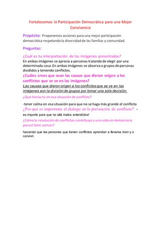 Fortalecemos la Participación Democrática para una Mejor
Convivencia
Propósito: Proponemos acciones para una mejor participación
democrática respetando la diversidad de las familias y comunidad.
Preguntas:
¿Cuál es tu interpretación de las imágenes presentadas?
En ambas imágenes se aprecia a personas tratando de elegir por una
determinada cosa. En ambas imágenes se observa a grupos depersonas
divididos y teniendo conflictos.
¿Cuáles crees que sean las causas que dieron origen a los
conflictos que se ve en las imágenes?
Las causas que dieron origen a los conflictos que se ve en las
imágenes son la división de grupos por tomar una sola decisión.
¿Qué harías tú en esa situación de conflicto?
-tener calma en esa situación para que no sehaga más grande el conflicto
¿Por qué es importante el dialogo en la prevención de conflicto? -
es importe para que no allá malos entendidos!
¿Cómo la resolución de conflictos contribuyea una vida en democracia
para el bien común?
haciendo que las personas que tienen conflictos aprendan a llevarse bien y o
convivir.
 