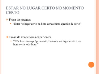 ESTAR NO LUGAR CERTO NO MOMENTO CERTO Frase de novatos “ Estar no lugar certo na hora certa é uma questão de sorte” Frase de vendedores experientes “ Nós fazemos a própria sorte. Estamos no lugar certo e na hora certa toda hora.” 
