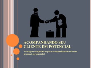 ACOMPANHANDO SEU CLIENTE EM POTENCIAL Vantagens competitivas para acompanhamento do meu prospect (prospecção) 