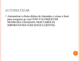 AUTOMATIZAR Automatizar a slistas diárias de chamadas e coisas a fazer para assegurar qe você NÃO VAI ESQUECER NENHUMA CHAMADA NEM TAREFAS IMPORTANTES COM ESTES CLIENTES. 