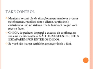 TAKE CONTROL Mantenha o controle da situação programando os eventos (telefonemas, reuniões com o cliente, tarefas etc.) cadastrando isso no sistema. Ele te lembrará do que você precisa fazer. CHEGA de pedaços de papel e excesso de confiança na sua e na memória alheia. NÃO DEIXE SEUS CLIENTES ESCAPAREM POR ENTRE OS DEDOS.  Se você não marcar território, a concorrência o fará. 
