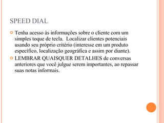 SPEED DIAL Tenha acesso às informações sobre o cliente com um simples toque de tecla.  Localizar clientes potenciais usando seu próprio critério (interesse em um produto específico, localização geográfica e assim por diante). LEMBRAR QUAISQUER DETALHES de conversas anteriores que você julgue serem importantes, ao repassar suas notas informais. 