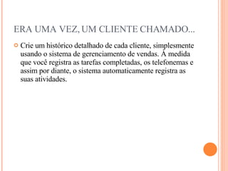 ERA UMA VEZ, UM CLIENTE CHAMADO... Crie um histórico detalhado de cada cliente, simplesmente usando o sistema de gerenciamento de vendas. À medida que você registra as tarefas completadas, os telefonemas e assim por diante, o sistema automaticamente registra as suas atividades. 