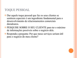 TOQUE PESSOAL Dar aquele toque pessoal que faz os seus clientes se sentirem especiais é um ingrediente fundamental para o desenvolvimento de relacionamentos comerciais duradouros. PESQUISE SOBRE O SEU CLIENTE para ter o máximo de informações possíveis sobre o negócio dele.  Responda a pergunta: Por que meus serviços seriam útil para o negócio do meu cliente? 
